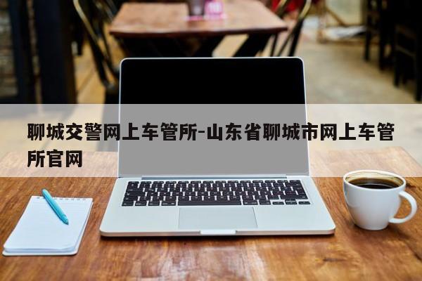 聊城交警网上车管所-山东省聊城市网上车管所官网