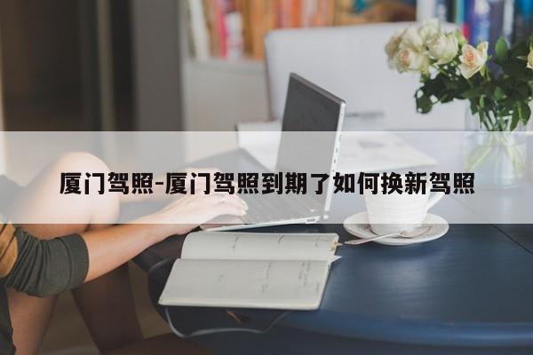 厦门驾照-厦门驾照到期了如何换新驾照