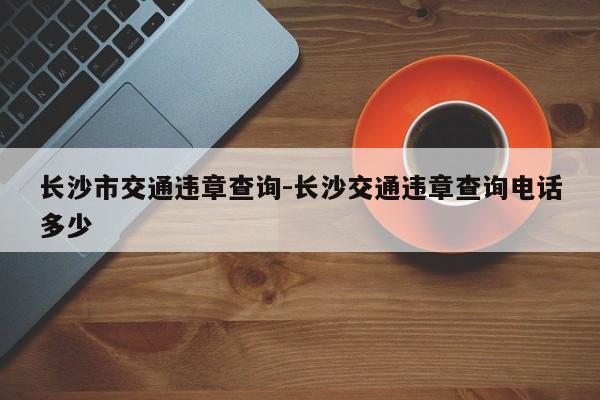 长沙市交通违章查询-长沙交通违章查询电话多少