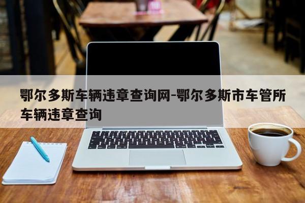 鄂尔多斯车辆违章查询网-鄂尔多斯市车管所车辆违章查询