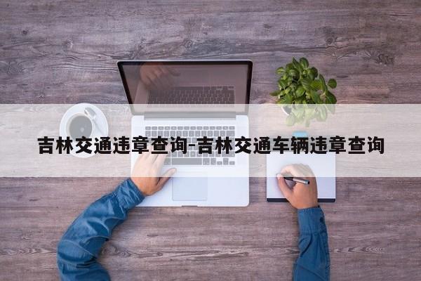 吉林交通违章查询-吉林交通车辆违章查询