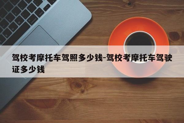 驾校考摩托车驾照多少钱-驾校考摩托车驾驶证多少钱