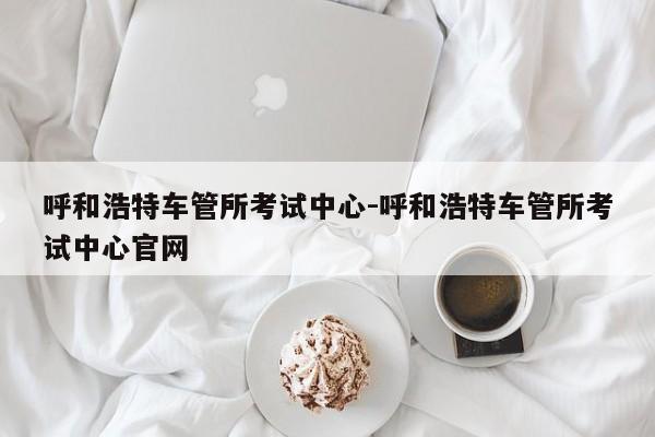 呼和浩特车管所考试中心-呼和浩特车管所考试中心官网