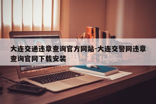 大连交通违章查询官方网站-大连交警网违章查询官网下载安装