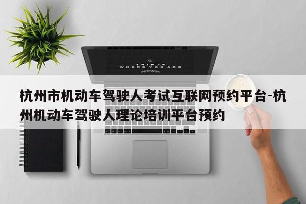 杭州市机动车驾驶人考试互联网预约平台-杭州机动车驾驶人理论培训平台预约