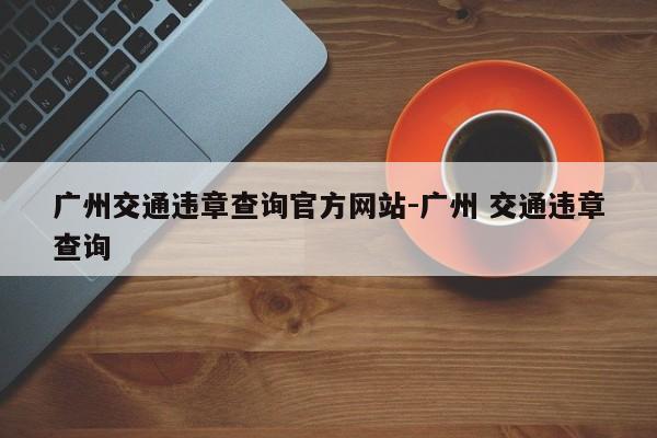 广州交通违章查询官方网站-广州 交通违章查询