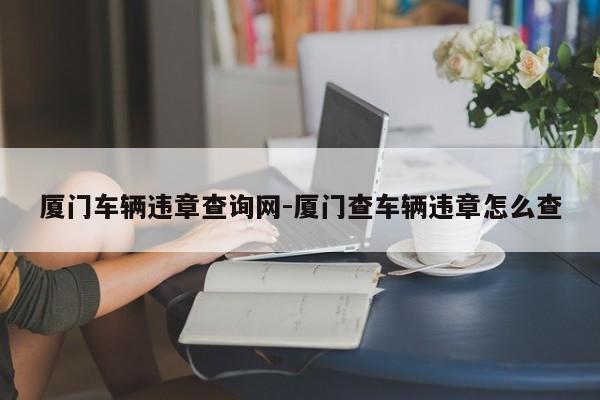 厦门车辆违章查询网-厦门查车辆违章怎么查
