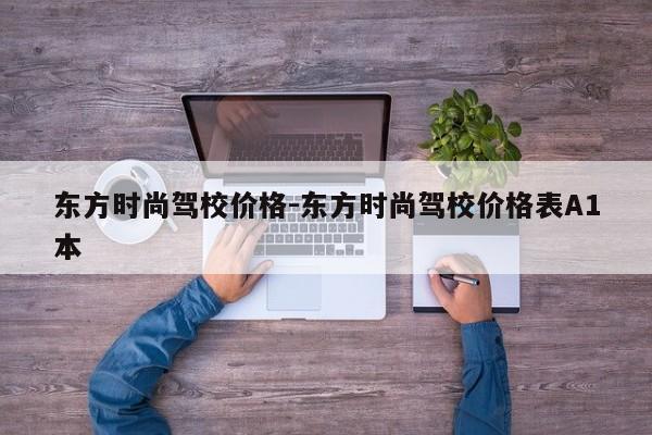 东方时尚驾校价格-东方时尚驾校价格表A1本
