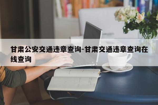 甘肃公安交通违章查询-甘肃交通违章查询在线查询