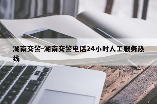 湖南交警-湖南交警电话24小时人工服务热线