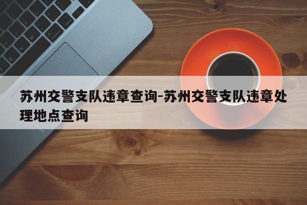 苏州交警支队违章查询-苏州交警支队违章处理地点查询