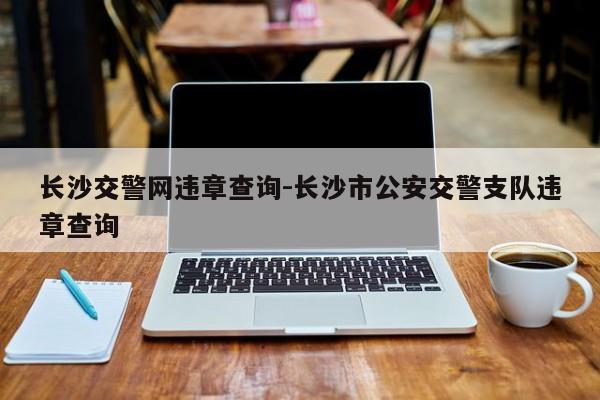 长沙交警网违章查询-长沙市公安交警支队违章查询