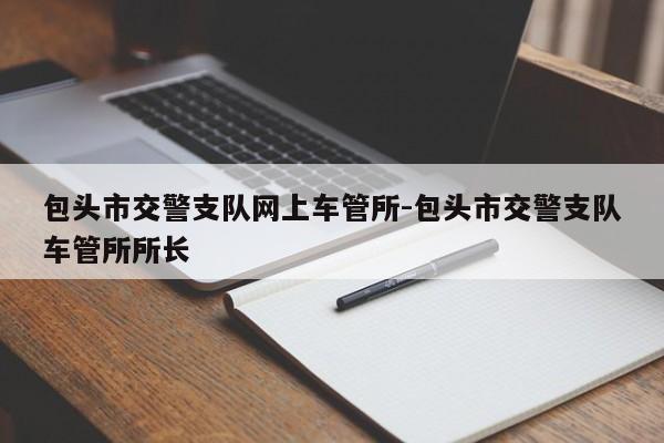 包头市交警支队网上车管所-包头市交警支队车管所所长