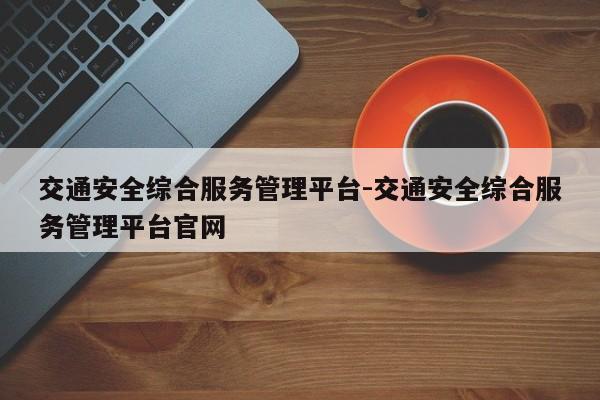 交通安全综合服务管理平台-交通安全综合服务管理平台官网