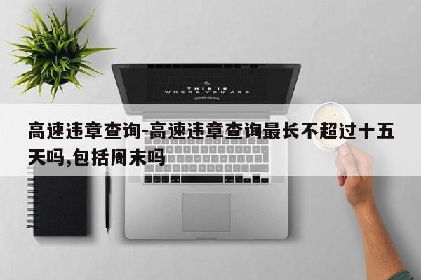 高速违章查询-高速违章查询最长不超过十五天吗,包括周末吗