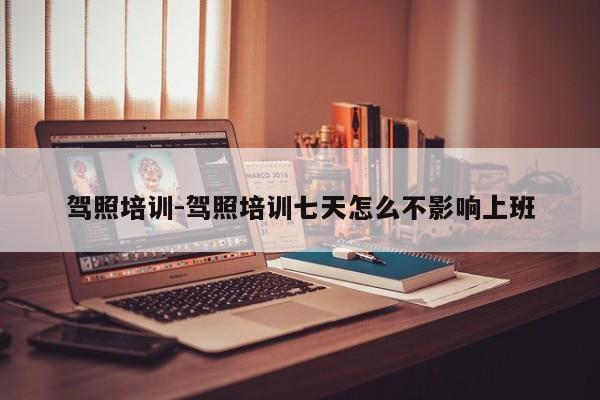 驾照培训-驾照培训七天怎么不影响上班
