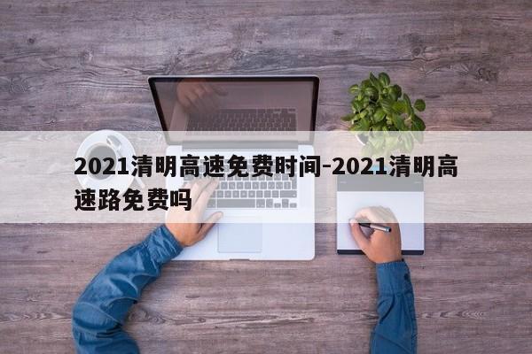 2021清明高速免费时间-2021清明高速路免费吗