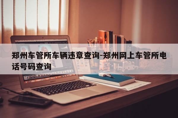 郑州车管所车辆违章查询-郑州网上车管所电话号码查询