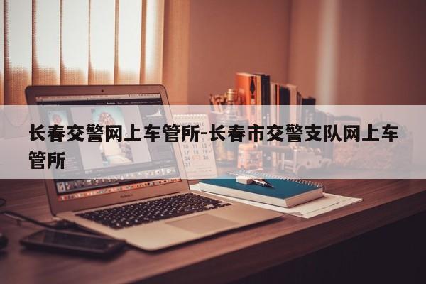 长春交警网上车管所-长春市交警支队网上车管所