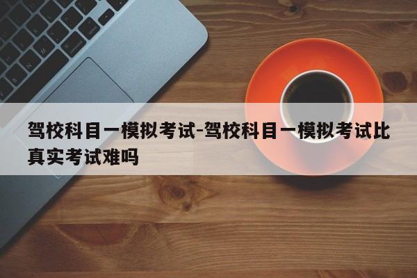 驾校科目一模拟考试-驾校科目一模拟考试比真实考试难吗