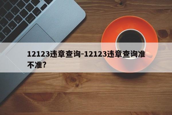 12123违章查询-12123违章查询准不准?