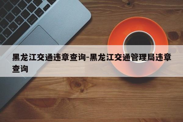 黑龙江交通违章查询-黑龙江交通管理局违章查询