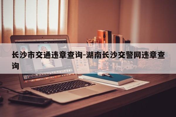 长沙市交通违章查询-湖南长沙交警网违章查询