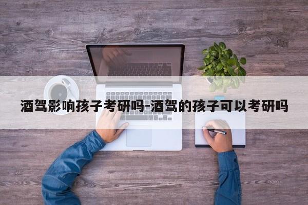 酒驾影响孩子考研吗-酒驾的孩子可以考研吗