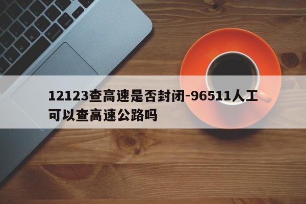 12123查高速是否封闭-96511人工可以查高速公路吗