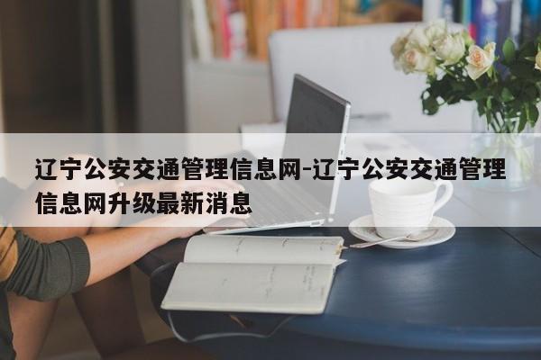 辽宁公安交通管理信息网-辽宁公安交通管理信息网升级最新消息