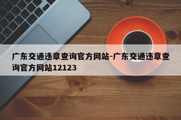 广东交通违章查询官方网站-广东交通违章查询官方网站12123