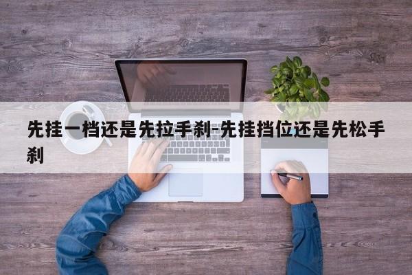 先挂一档还是先拉手刹-先挂挡位还是先松手刹
