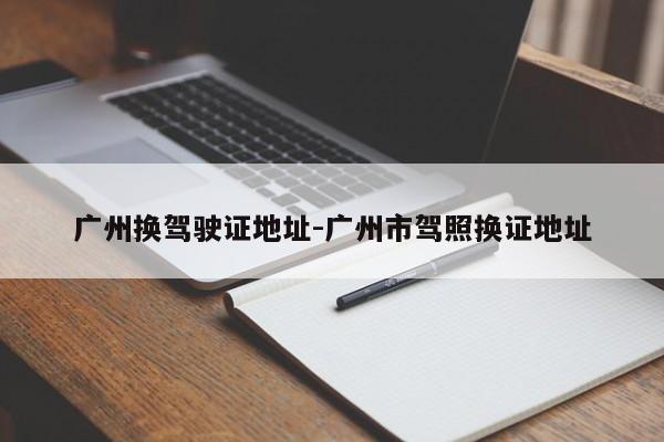 广州换驾驶证地址-广州市驾照换证地址