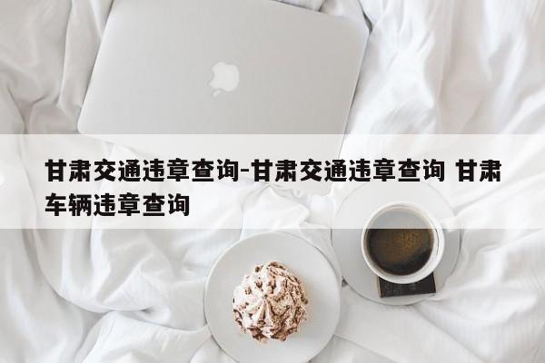 甘肃交通违章查询-甘肃交通违章查询 甘肃车辆违章查询