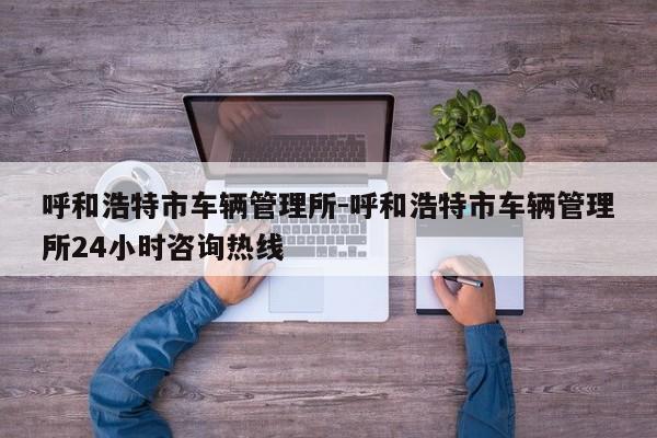 呼和浩特市车辆管理所-呼和浩特市车辆管理所24小时咨询热线