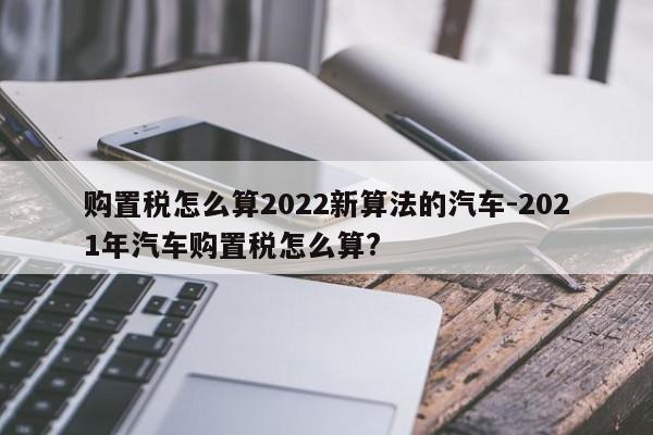 购置税怎么算2022新算法的汽车-2021年汽车购置税怎么算?