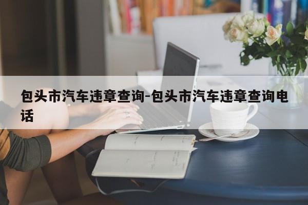 包头市汽车违章查询-包头市汽车违章查询电话