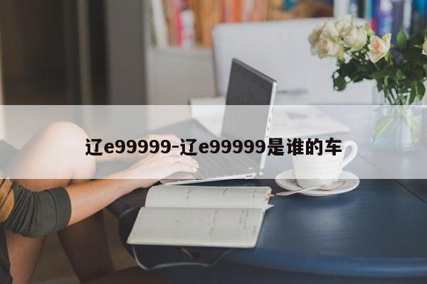辽e99999-辽e99999是谁的车