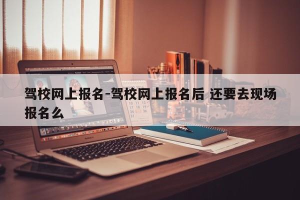 驾校网上报名-驾校网上报名后 还要去现场报名么
