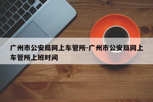 广州市公安局网上车管所-广州市公安局网上车管所上班时间