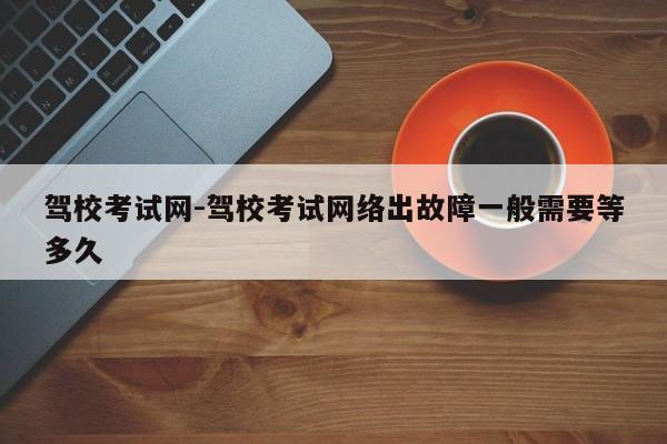 驾校考试网-驾校考试网络出故障一般需要等多久