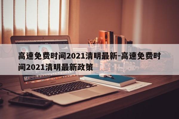 高速免费时间2021清明最新-高速免费时间2021清明最新政策