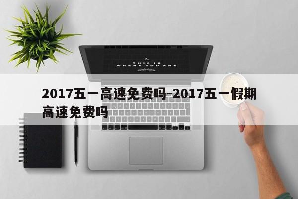 2017五一高速免费吗-2017五一假期高速免费吗